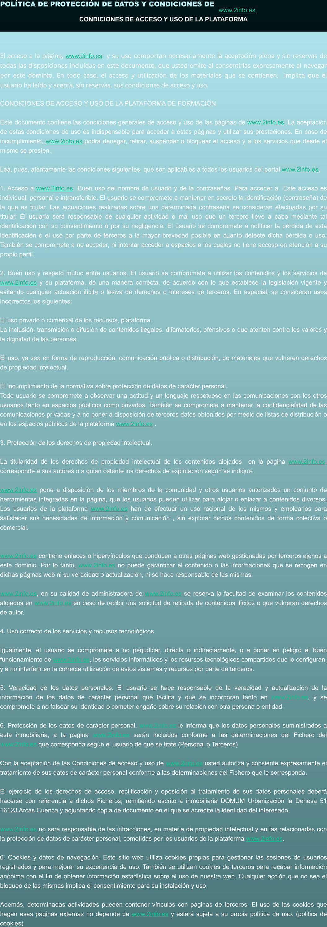 POLÍTICA DE PROTECCIÓN DE DATOS Y CONDICIONES DE  www.2info.es   CONDICIONES DE ACCESO Y USO DE LA PLATAFORMA   El acceso a la página, www.2info.es  y su uso comportan necesariamente la aceptación plena y sin reservas de todas las disposiciones incluidas en este documento, que usted emite al consentirlas expresamente al navegar por este dominio. En todo caso, el acceso y utilización de los materiales que se contienen,  implica que el usuario ha leído y acepta, sin reservas, sus condiciones de acceso y uso.  CONDICIONES DE ACCESO Y USO DE LA PLATAFORMA DE FORMACIÓN  Este documento contiene las condiciones generales de acceso y uso de las páginas de www.2info.es. La aceptación de estas condiciones de uso es indispensable para acceder a estas páginas y utilizar sus prestaciones. En caso de incumplimiento, www.2info.es podrá denegar, retirar, suspender o bloquear el acceso y a los servicios que desde el mismo se presten.  Lea, pues, atentamente las condiciones siguientes, que son aplicables a todos los usuarios del portal www.2info.es.  1. Acceso a www.2info.es  Buen uso del nombre de usuario y de la contraseñas. Para acceder a  Este acceso es individual, personal e intransferible. El usuario se compromete a mantener en secreto la identificación (contraseña) de la que es titular. Las actuaciones realizadas sobre una determinada contraseña se consideran efectuadas por su titular. El usuario será responsable de cualquier actividad o mal uso que un tercero lleve a cabo mediante tal identificación con su consentimiento o por su negligencia. El usuario se compromete a notificar la pérdida de esta identificación o el uso por parte de terceros a la mayor brevedad posible en cuanto detecte dicha pérdida o uso. También se compromete a no acceder, ni intentar acceder a espacios a los cuales no tiene acceso en atención a su propio perfil.  2. Buen uso y respeto mutuo entre usuarios. El usuario se compromete a utilizar los contenidos y los servicios de www.2info.es y su plataforma, de una manera correcta, de acuerdo con lo que establece la legislación vigente y evitando cualquier actuación ilícita o lesiva de derechos o intereses de terceros. En especial, se consideran usos incorrectos los siguientes:  El uso privado o comercial de los recursos, plataforma. La inclusión, transmisión o difusión de contenidos ilegales, difamatorios, ofensivos o que atenten contra los valores y la dignidad de las personas.  El uso, ya sea en forma de reproducción, comunicación pública o distribución, de materiales que vulneren derechos de propiedad intelectual.  El incumplimiento de la normativa sobre protección de datos de carácter personal. Todo usuario se compromete a observar una actitud y un lenguaje respetuoso en las comunicaciones con los otros usuarios tanto en espacios públicos como privados. También se compromete a mantener la confidencialidad de las comunicaciones privadas y a no poner a disposición de terceros datos obtenidos por medio de listas de distribución o en los espacios públicos de la plataforma www.2info.es .  3. Protección de los derechos de propiedad intelectual.  La titularidad de los derechos de propiedad intelectual de los contenidos alojados  en la página www.2info.es, corresponde a sus autores o a quien ostente los derechos de explotación según se indique.  www.2info.es pone a disposición de los miembros de la comunidad y otros usuarios autorizados un conjunto de herramientas integradas en la página, que los usuarios pueden utilizar para alojar o enlazar a contenidos diversos. Los usuarios de la plataforma www.2info.es han de efectuar un uso racional de los mismos y emplearlos para satisfacer sus necesidades de información y comunicación , sin explotar dichos contenidos de forma colectiva o comercial.   www.2info.es contiene enlaces o hipervínculos que conducen a otras páginas web gestionadas por terceros ajenos a este dominio. Por lo tanto, www.2info.es no puede garantizar el contenido o las informaciones que se recogen en dichas páginas web ni su veracidad o actualización, ni se hace responsable de las mismas.  www.2info.es, en su calidad de administradora de www.2info.es se reserva la facultad de examinar los contenidos alojados en www.2info.es en caso de recibir una solicitud de retirada de contenidos ilícitos o que vulneran derechos de autor.  4. Uso correcto de los servicios y recursos tecnológicos.   Igualmente, el usuario se compromete a no perjudicar, directa o indirectamente, o a poner en peligro el buen funcionamiento de www.2info.es, los servicios informáticos y los recursos tecnológicos compartidos que lo configuran, y a no interferir en la correcta utilización de estos sistemas y recursos por parte de terceros.  5. Veracidad de los datos personales. El usuario se hace responsable de la veracidad y actualización de la información de los datos de carácter personal que facilita y que se incorporan tanto en www.2info.es, y se compromete a no falsear su identidad o cometer engaño sobre su relación con otra persona o entidad.  6. Protección de los datos de carácter personal. www.2info.es le informa que los datos personales suministrados a esta inmobiliaria, a la pagina www.2info.es serán incluidos conforme a las determinaciones del Fichero del www.2info.es que corresponda según el usuario de que se trate (Personal o Terceros)  Con la aceptación de las Condiciones de acceso y uso de www.2info.es usted autoriza y consiente expresamente el tratamiento de sus datos de carácter personal conforme a las determinaciones del Fichero que le corresponda.  El ejercicio de los derechos de acceso, rectificación y oposición al tratamiento de sus datos personales deberá hacerse con referencia a dichos Ficheros, remitiendo escrito a inmobiliaria DOMUM Urbanización la Dehesa 51 16123 Arcas Cuenca y adjuntando copia de documento en el que se acredite la identidad del interesado.  www.2info.es no será responsable de las infracciones, en materia de propiedad intelectual y en las relacionadas con la protección de datos de carácter personal, cometidas por los usuarios de la plataforma www.2info.es.  6. Cookies y datos de navegación. Este sitio web utiliza cookies propias para gestionar las sesiones de usuarios registrados y para mejorar su experiencia de uso. También se utilizan cookies de terceros para recabar información anónima con el fin de obtener información estadística sobre el uso de nuestra web. Cualquier acción que no sea el bloqueo de las mismas implica el consentimiento para su instalación y uso.  Además, determinadas actividades pueden contener vínculos con páginas de terceros. El uso de las cookies que hagan esas páginas externas no depende de www.2info.es y estará sujeta a su propia política de uso. (politica de cookies)