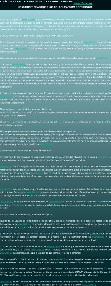 POLÍTICA DE PROTECCIÓN DE DATOS Y CONDICIONES DE www.2info.es   CONDICIONES DE ACCESO Y USO DE LA PLATAFORMA DE FORMACIÓN  El acceso a la página, www.2info.es  y su uso comportan necesariamente la aceptación plena y sin reservas de todas las disposiciones incluidas en este documento, que usted emite al consentirlas expresamente al navegar por este dominio. En todo caso, el acceso y utilización de los materiales que se contienen,  implica que el usuario ha leído y acepta, sin reservas, sus condiciones de acceso y uso.  CONDICIONES DE ACCESO Y USO DE LA PLATAFORMA DE FORMACIÓN  Este documento contiene las condiciones generales de acceso y uso de las páginas de www.2info.es. La aceptación de estas condiciones de uso es indispensable para acceder a estas páginas y utilizar sus prestaciones. En caso de incumplimiento, www.2info.es podrá denegar, retirar, suspender o bloquear el acceso y a los servicios que desde el mismo se presten.  Lea, pues, atentamente las condiciones siguientes, que son aplicables a todos los usuarios del portal www.2info.es.  1. Acceso a www.2info.es  Buen uso del nombre de usuario y de la contraseñas. Para acceder a  Este acceso es individual, personal e intransferible. El usuario se compromete a mantener en secreto la identificación (contraseña) de la que es titular. Las actuaciones realizadas sobre una determinada contraseña se consideran efectuadas por su titular. El usuario será responsable de cualquier actividad o mal uso que un tercero lleve a cabo mediante tal identificación con su consentimiento o por su negligencia. El usuario se compromete a notificar la pérdida de esta identificación o el uso por parte de terceros a la mayor brevedad posible en cuanto detecte dicha pérdida o uso. También se compromete a no acceder, ni intentar acceder a espacios a los cuales no tiene acceso en atención a su propio perfil.  2. Buen uso y respeto mutuo entre usuarios. El usuario se compromete a utilizar los contenidos y los servicios de www.2info.es y su plataforma, de una manera correcta, de acuerdo con lo que establece la legislación vigente y evitando cualquier actuación ilícita o lesiva de derechos o intereses de terceros. En especial, se consideran usos incorrectos los siguientes:  El uso privado o comercial de los recursos, plataforma. La inclusión, transmisión o difusión de contenidos ilegales, difamatorios, ofensivos o que atenten contra los valores y la dignidad de las personas.  El uso, ya sea en forma de reproducción, comunicación pública o distribución, de materiales que vulneren derechos de propiedad intelectual.  El incumplimiento de la normativa sobre protección de datos de carácter personal. Todo usuario se compromete a observar una actitud y un lenguaje respetuoso en las comunicaciones con los otros usuarios tanto en espacios públicos como privados. También se compromete a mantener la confidencialidad de las comunicaciones privadas y a no poner a disposición de terceros datos obtenidos por medio de listas de distribución o en los espacios públicos de la plataforma www.2info.es .  3. Protección de los derechos de propiedad intelectual.  La titularidad de los derechos de propiedad intelectual de los contenidos alojados  en la página www.2info.es, corresponde a sus autores o a quien ostente los derechos de explotación según se indique.  www.2info.es pone a disposición de los miembros de la comunidad y otros usuarios autorizados un conjunto de herramientas integradas en la página, que los usuarios pueden utilizar para alojar o enlazar a contenidos diversos. Los usuarios de la plataforma www.2info.es han de efectuar un uso racional de los mismos y emplearlos para satisfacer sus necesidades de información y comunicación , sin explotar dichos contenidos de forma colectiva o comercial.   www.2info.es contiene enlaces o hipervínculos que conducen a otras páginas web gestionadas por terceros ajenos a este dominio. Por lo tanto, www.2info.es no puede garantizar el contenido o las informaciones que se recogen en dichas páginas web ni su veracidad o actualización, ni se hace responsable de las mismas.  www.2info.es, en su calidad de administradora de www.2info.es se reserva la facultad de examinar los contenidos alojados en www.2info.es en caso de recibir una solicitud de retirada de contenidos ilícitos o que vulneran derechos de autor.  4. Uso correcto de los servicios y recursos tecnológicos.   Igualmente, el usuario se compromete a no perjudicar, directa o indirectamente, o a poner en peligro el buen funcionamiento de www.2info.es, los servicios informáticos y los recursos tecnológicos compartidos que lo configuran, y a no interferir en la correcta utilización de estos sistemas y recursos por parte de terceros.  5. Veracidad de los datos personales. El usuario se hace responsable de la veracidad y actualización de la información de los datos de carácter personal que facilita y que se incorporan tanto en www.2info.es, y se compromete a no falsear su identidad o cometer engaño sobre su relación con otra persona o entidad.  6. Protección de los datos de carácter personal. www.2info.es le informa que los datos personales suministrados a esta inmobiliaria, a la pagina www.2info.es serán incluidos conforme a las determinaciones del Fichero del www.2info.es que corresponda según el usuario de que se trate (Personal o Terceros)  Con la aceptación de las Condiciones de acceso y uso de www.2info.es usted autoriza y consiente expresamente el tratamiento de sus datos de carácter personal conforme a las determinaciones del Fichero que le corresponda.  El ejercicio de los derechos de acceso, rectificación y oposición al tratamiento de sus datos personales deberá hacerse con referencia a dichos Ficheros, remitiendo escrito a inmobiliaria DOMUM Urbanización la Dehesa 51 16123 Arcas Cuenca y adjuntando copia de documento en el que se acredite la identidad del interesado.  www.2info.es no será responsable de las infracciones, en materia de propiedad intelectual y en las relacionadas con la protección de datos de carácter personal, cometidas por los usuarios de la plataforma www.2info.es